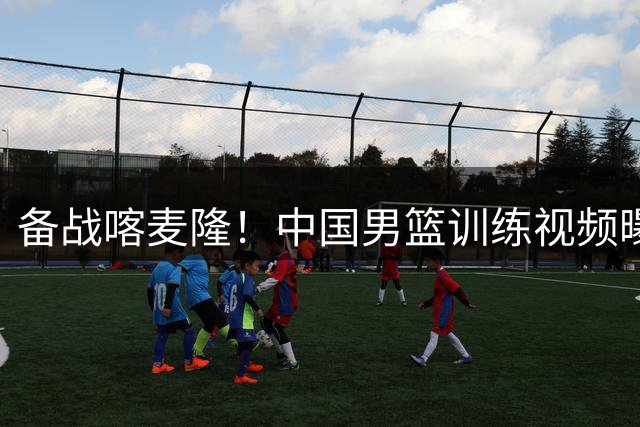 备战喀麦隆！中国男篮训练视频曝光，团队状态引关注