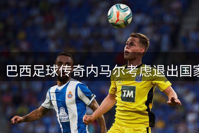 巴西足球传奇内马尔考虑退出国家队，职业生涯迎来重要抉择
